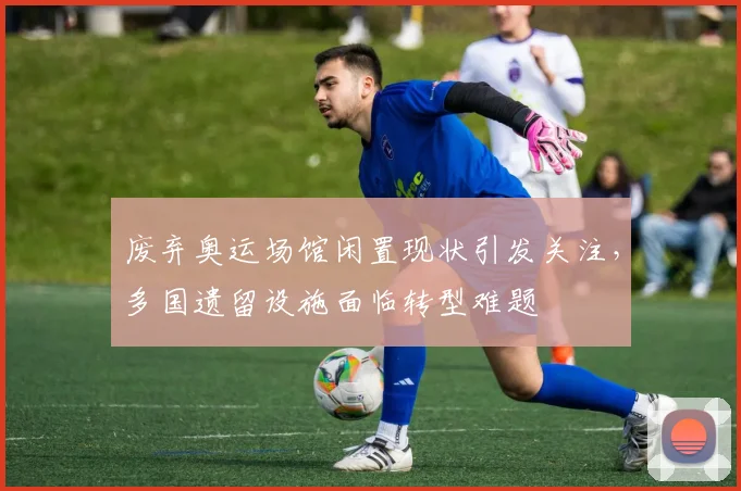 废弃奥运场馆闲置现状引发关注，多国遗留设施面临转型难题