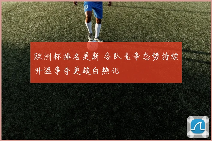 欧洲杯排名更新 各队竞争态势持续升温争夺更趋白热化