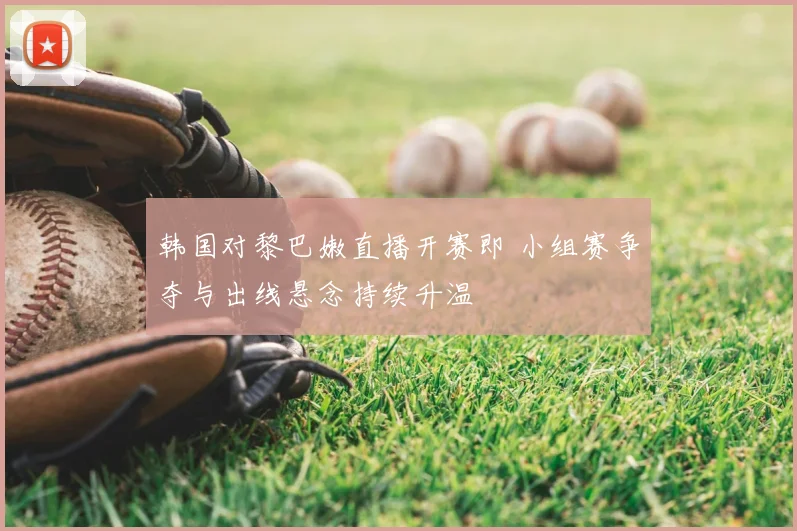 韩国对黎巴嫩直播开赛即 小组赛争夺与出线悬念持续升温