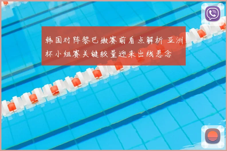 韩国对阵黎巴嫩赛前看点解析 亚洲杯小组赛关键较量迎来出线悬念