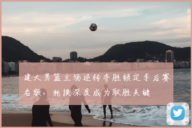 建大男篮主场逆转夺胜锁定季后赛名额，轮换深度成为取胜关键