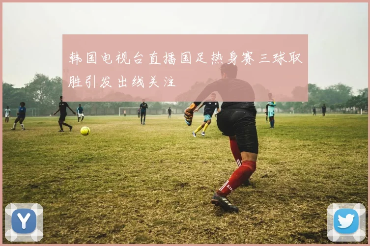 韩国电视台直播国足热身赛三球取胜引发出线关注