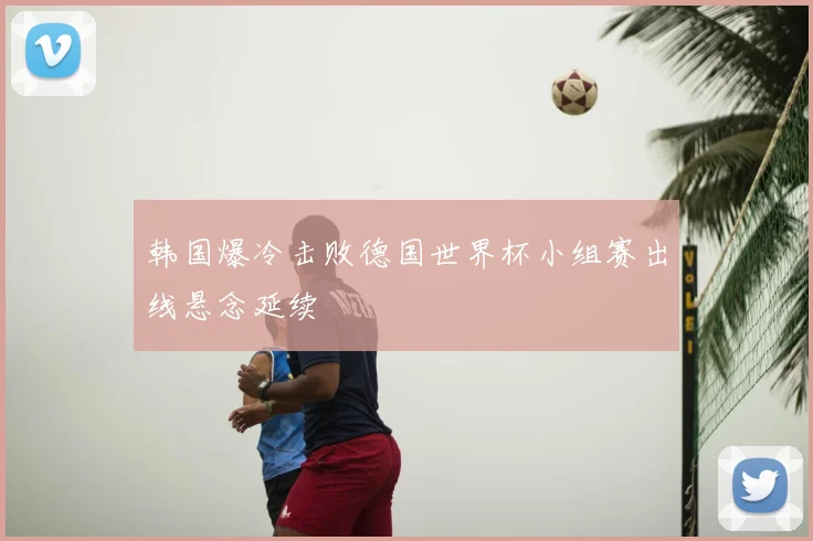 韩国爆冷击败德国世界杯小组赛出线悬念延续