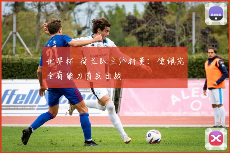 世界杯 荷兰队主帅科曼:德佩完全有能力首发出战