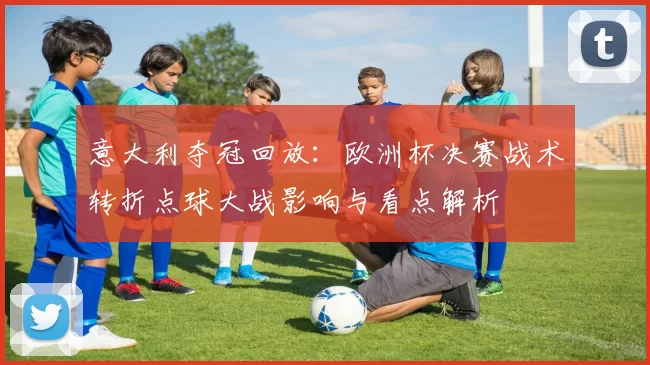 意大利夺冠回放：欧洲杯决赛战术转折点球大战影响与看点解析
