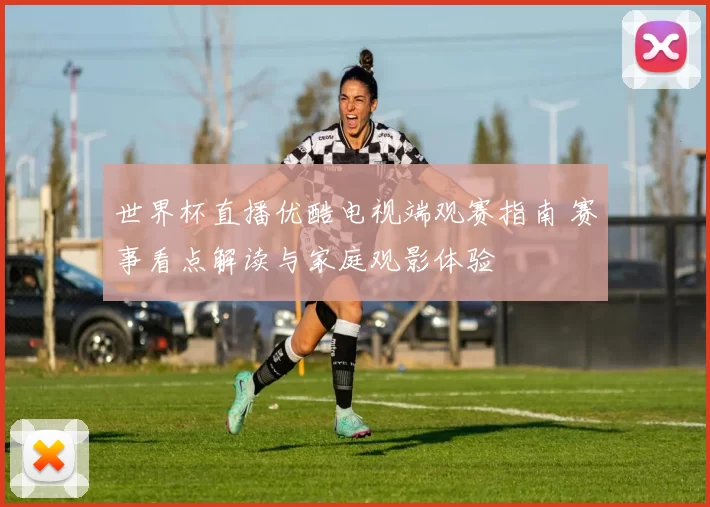 世界杯直播优酷电视端观赛指南 赛事看点解读与家庭观影体验