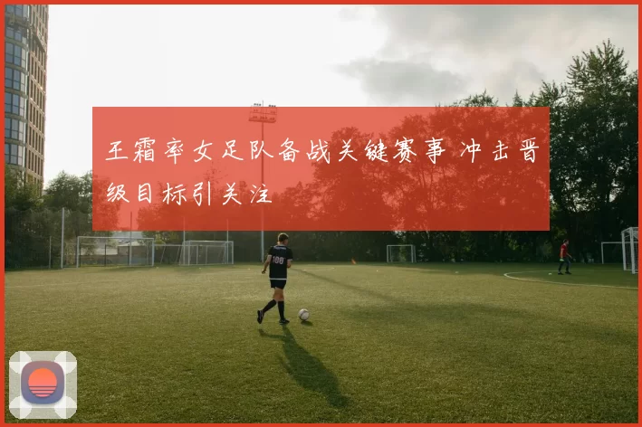 王霜率女足队备战关键赛事 冲击晋级目标引关注