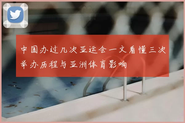 中国办过几次亚运会一文看懂三次举办历程与亚洲体育影响