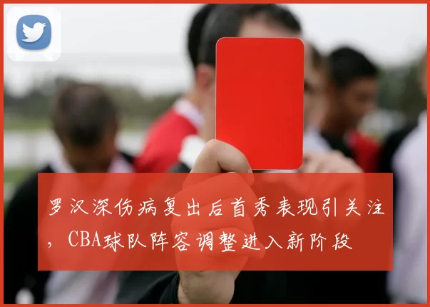 罗汉深伤病复出后首秀表现引关注，CBA球队阵容调整进入新阶段