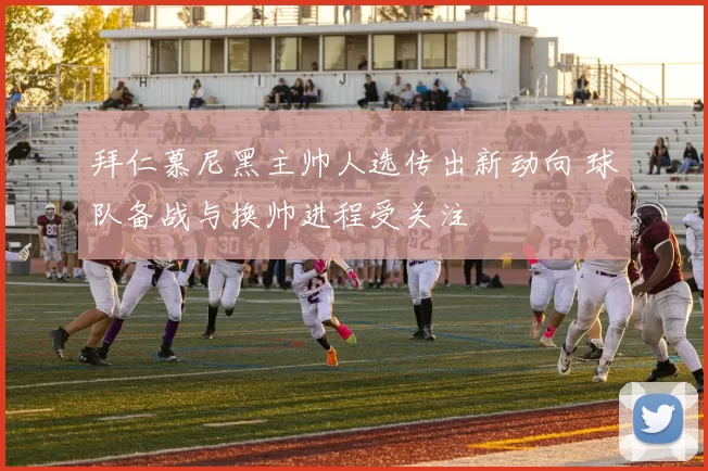 拜仁慕尼黑主帅人选传出新动向 球队备战与换帅进程受关注