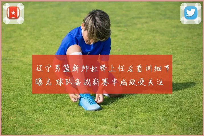 辽宁男篮新帅杜锋上任后首训细节曝光 球队备战新赛季成效受关注