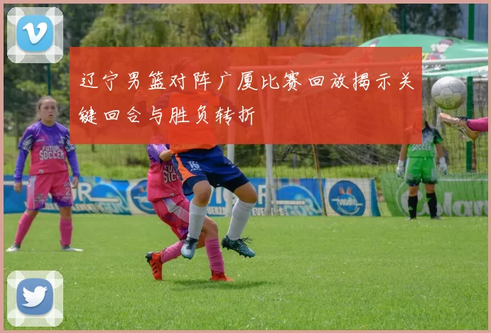 辽宁男篮对阵广厦比赛回放揭示关键回合与胜负转折