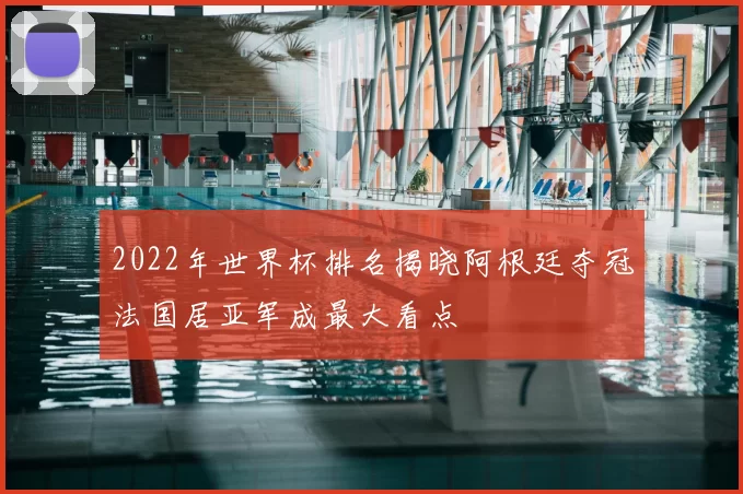 2022年世界杯排名揭晓阿根廷夺冠法国居亚军成最大看点