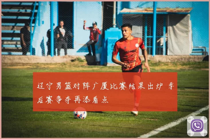 辽宁男篮对阵广厦比赛结果出炉 季后赛争夺再添看点