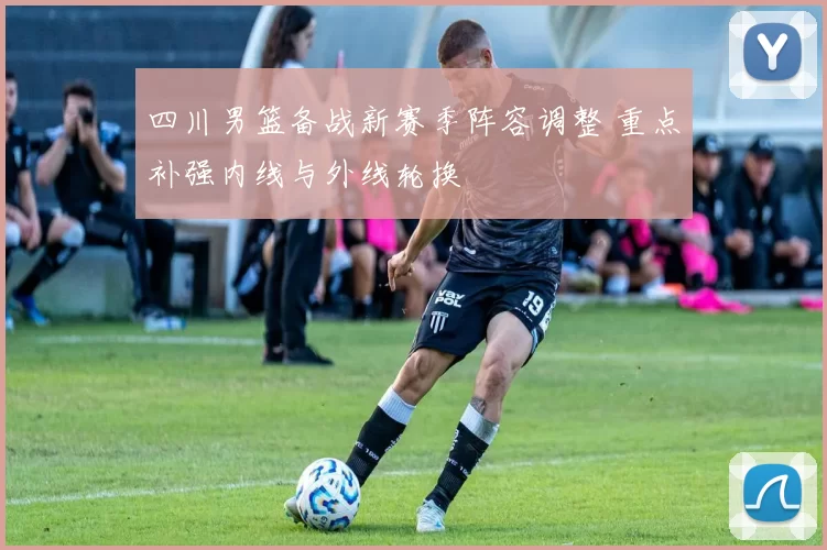 四川男篮备战新赛季阵容调整 重点补强内线与外线轮换