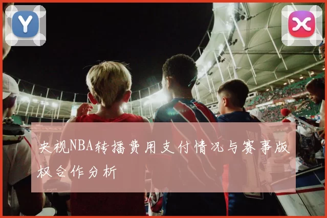 央视NBA转播费用支付情况与赛事版权合作分析