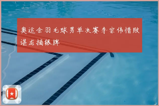 奥运会羽毛球男单决赛李宗伟惜败谌龙摘银牌