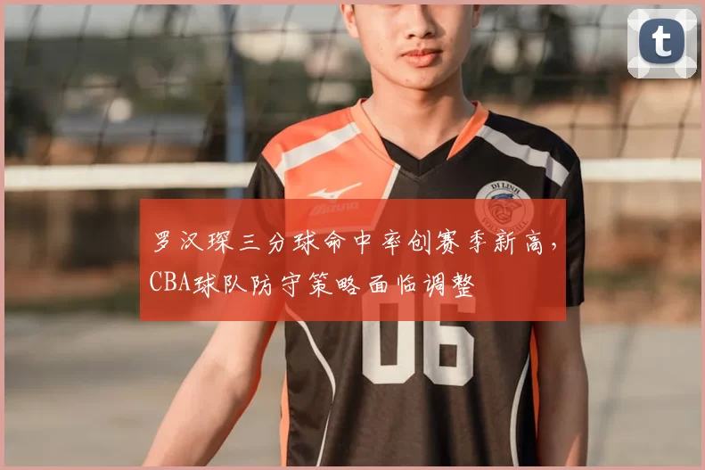 罗汉琛三分球命中率创赛季新高，CBA球队防守策略面临调整