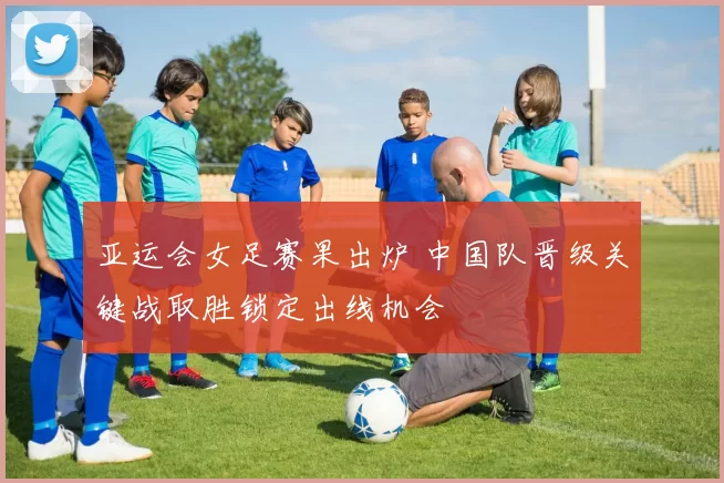 亚运会女足赛果出炉 中国队晋级关键战取胜锁定出线机会