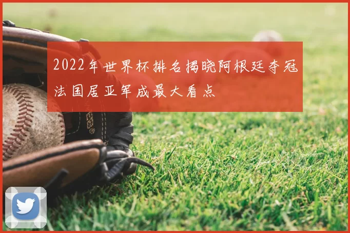 2022年世界杯排名揭晓阿根廷夺冠法国居亚军成最大看点