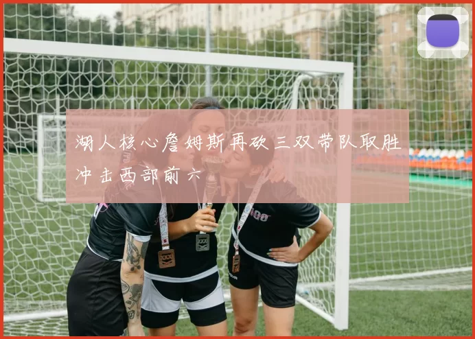 湖人核心詹姆斯再砍三双带队取胜冲击西部前六