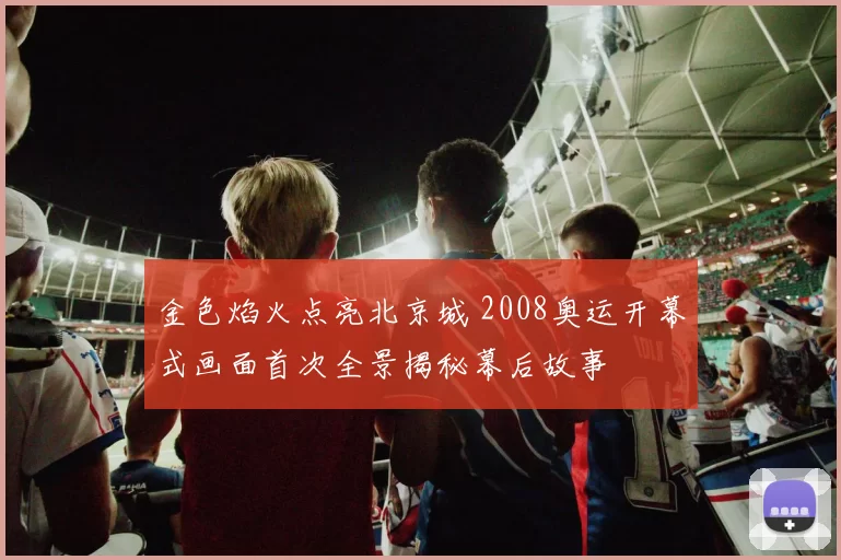 金色焰火点亮北京城 2008奥运开幕式画面首次全景揭秘幕后故事