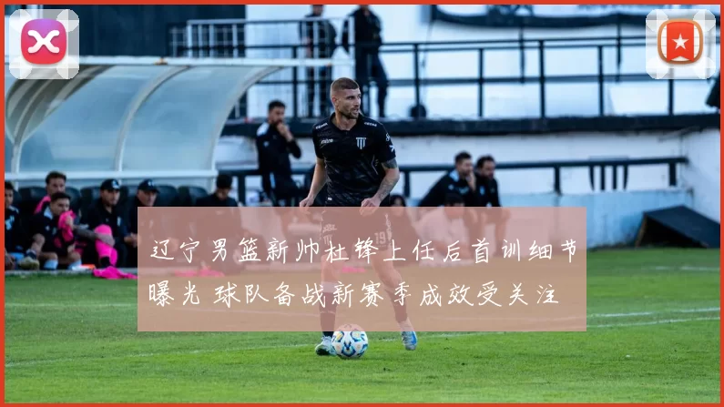 辽宁男篮新帅杜锋上任后首训细节曝光 球队备战新赛季成效受关注