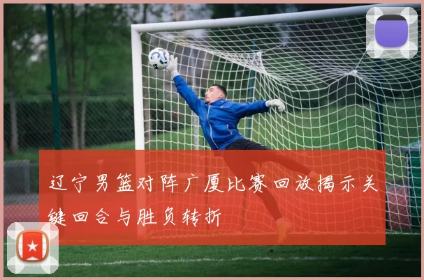 辽宁男篮对阵广厦比赛回放揭示关键回合与胜负转折