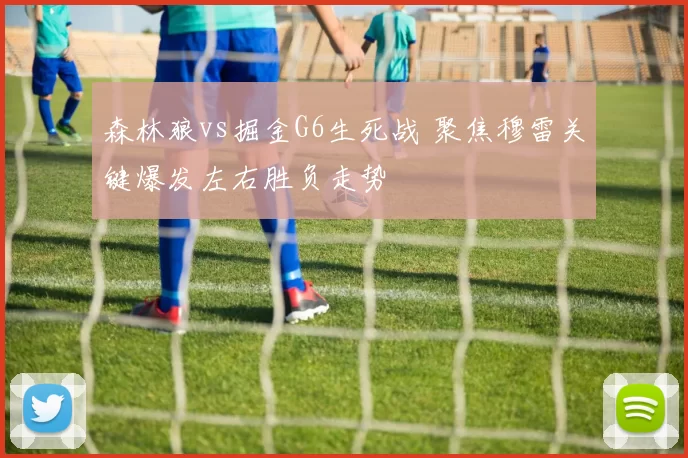 森林狼vs掘金G6生死战 聚焦穆雷关键爆发左右胜负走势