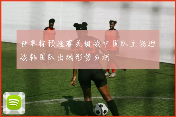 世界杯预选赛关键战中国队主场迎战韩国队出线形势分析