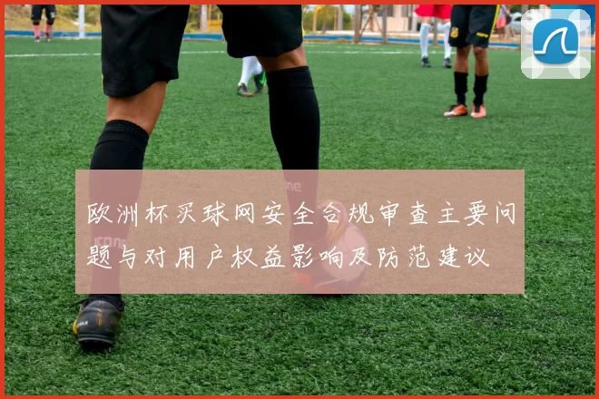 欧洲杯买球网安全合规审查主要问题与对用户权益影响及防范建议