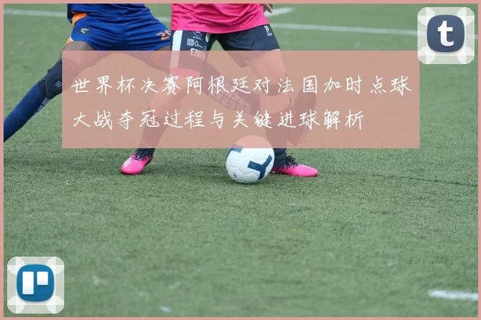 世界杯决赛阿根廷对法国加时点球大战夺冠过程与关键进球解析