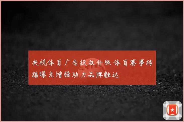 央视体育广告投放升级 体育赛事转播曝光增强助力品牌触达