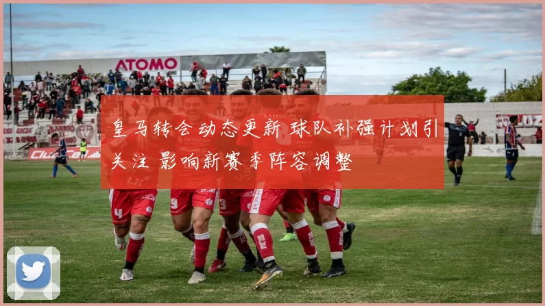 皇马转会动态更新 球队补强计划引关注 影响新赛季阵容调整