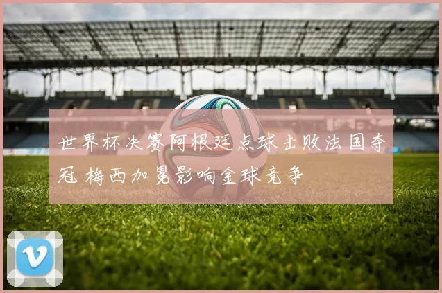 世界杯决赛阿根廷点球击败法国夺冠 梅西加冕影响金球竞争