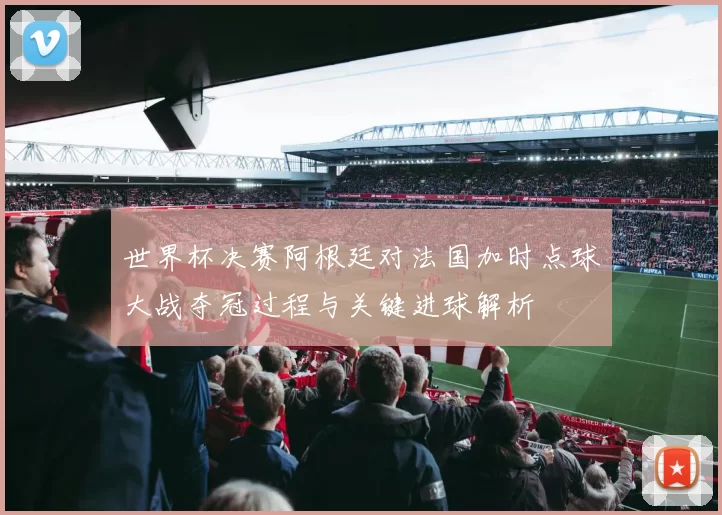 世界杯决赛阿根廷对法国加时点球大战夺冠过程与关键进球解析