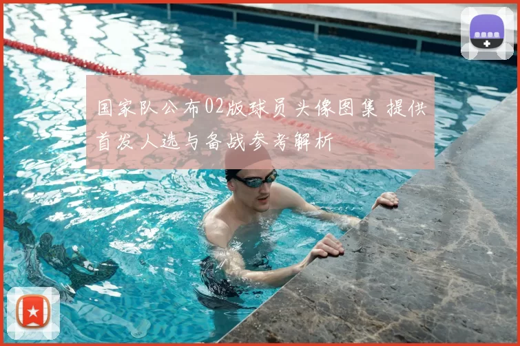 国家队公布02版球员头像图集 提供首发人选与备战参考解析
