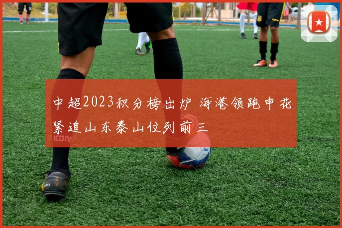 中超2023积分榜出炉 海港领跑申花紧追山东泰山位列前三