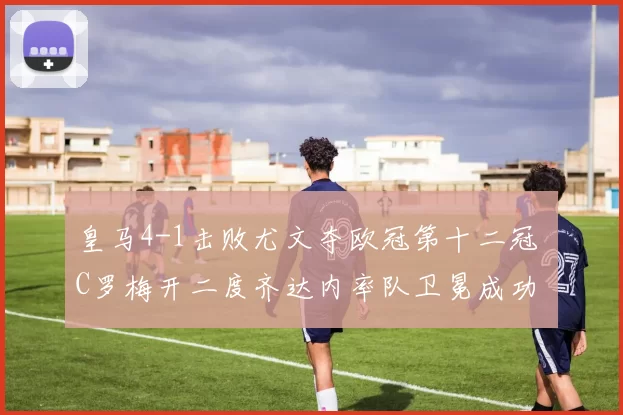 皇马4-1击败尤文夺欧冠第十二冠 C罗梅开二度齐达内率队卫冕成功