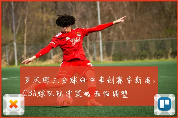 罗汉琛三分球命中率创赛季新高，CBA球队防守策略面临调整