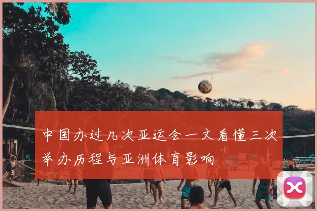 中国办过几次亚运会一文看懂三次举办历程与亚洲体育影响