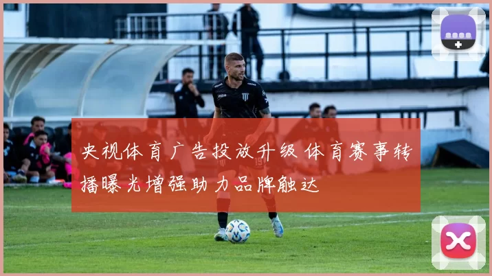 央视体育广告投放升级 体育赛事转播曝光增强助力品牌触达