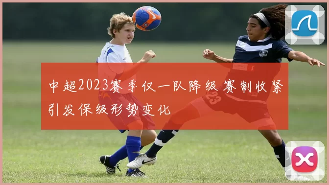 中超2023赛季仅一队降级 赛制收紧引发保级形势变化
