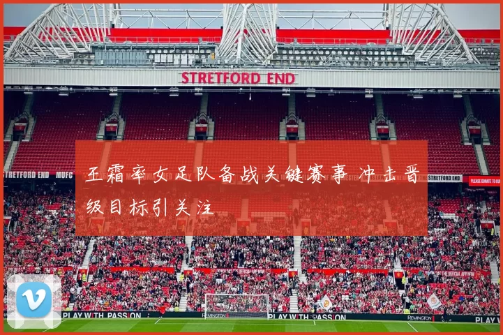 王霜率女足队备战关键赛事 冲击晋级目标引关注