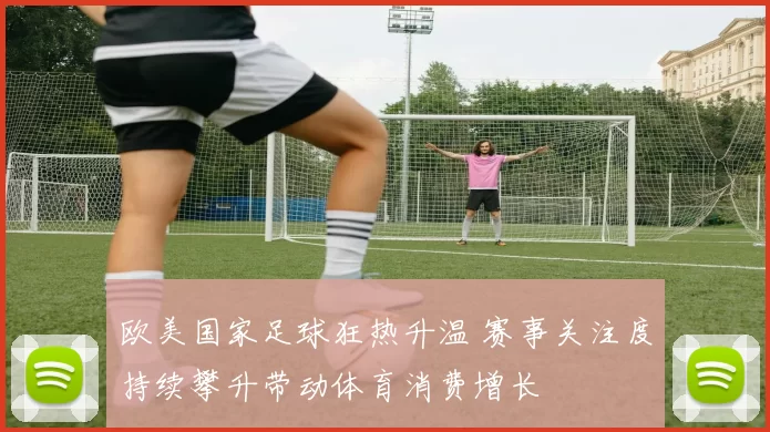 欧美国家足球狂热升温 赛事关注度持续攀升带动体育消费增长