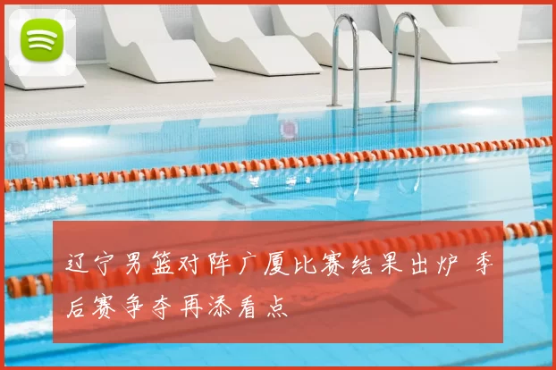 辽宁男篮对阵广厦比赛结果出炉 季后赛争夺再添看点